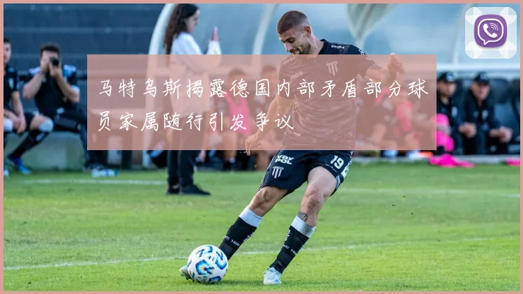 马特乌斯揭露德国内部矛盾部分球员家属随行引发争议