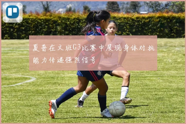 夏普在文班G3比赛中展现身体对抗能力传递强烈信号