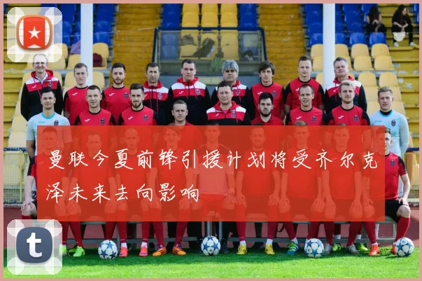曼联今夏前锋引援计划将受齐尔克泽未来去向影响