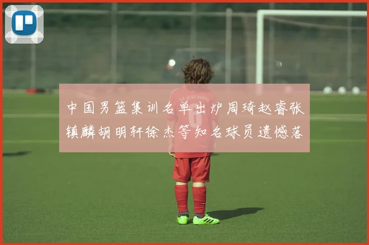 中国男篮集训名单出炉周琦赵睿张镇麟胡明轩徐杰等知名球员遗憾落选