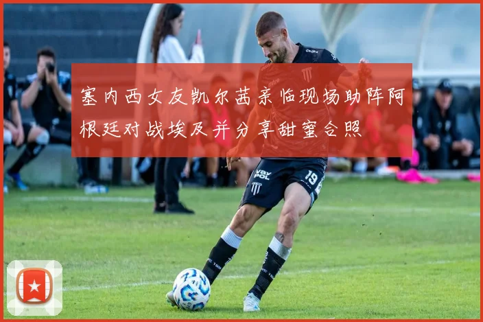 塞内西女友凯尔茜亲临现场助阵阿根廷对战埃及并分享甜蜜合照