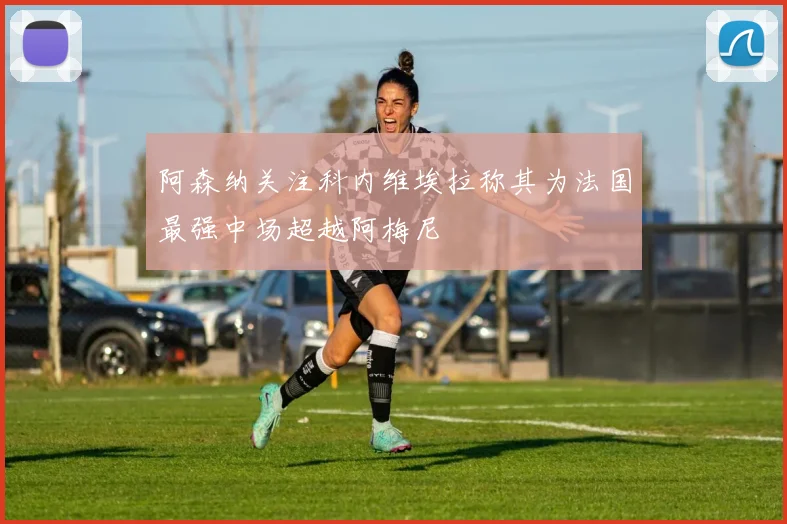 阿森纳关注科内维埃拉称其为法国最强中场超越阿梅尼