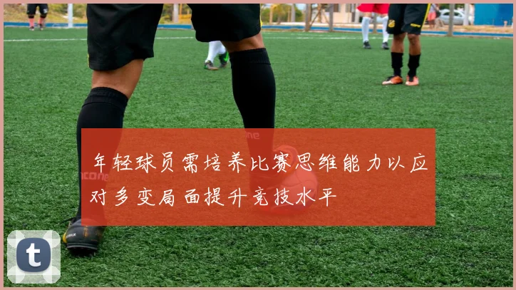 年轻球员需培养比赛思维能力以应对多变局面提升竞技水平